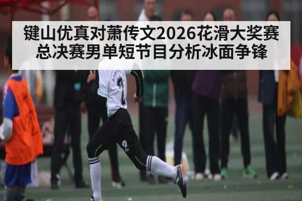 键山优真对萧传文2026花滑大奖赛总决赛男单短节目分析冰面争锋