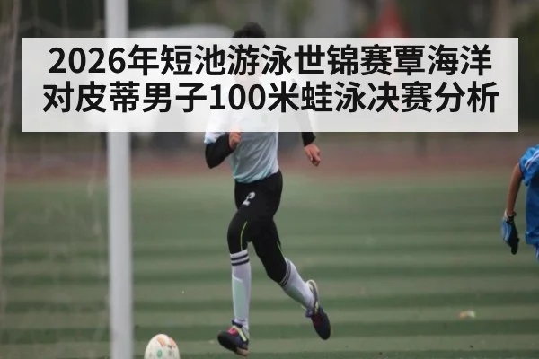 2026年短池游泳世锦赛覃海洋对皮蒂男子100米蛙泳决赛分析